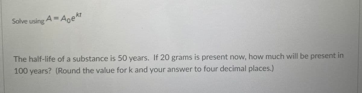 Solve using A = Aoekt
%3D
The half-life of a substance is 50 years. If 20 grams is present now, how much will be present in
100 years? (Round the value for k and your answer to four decimal places.)
