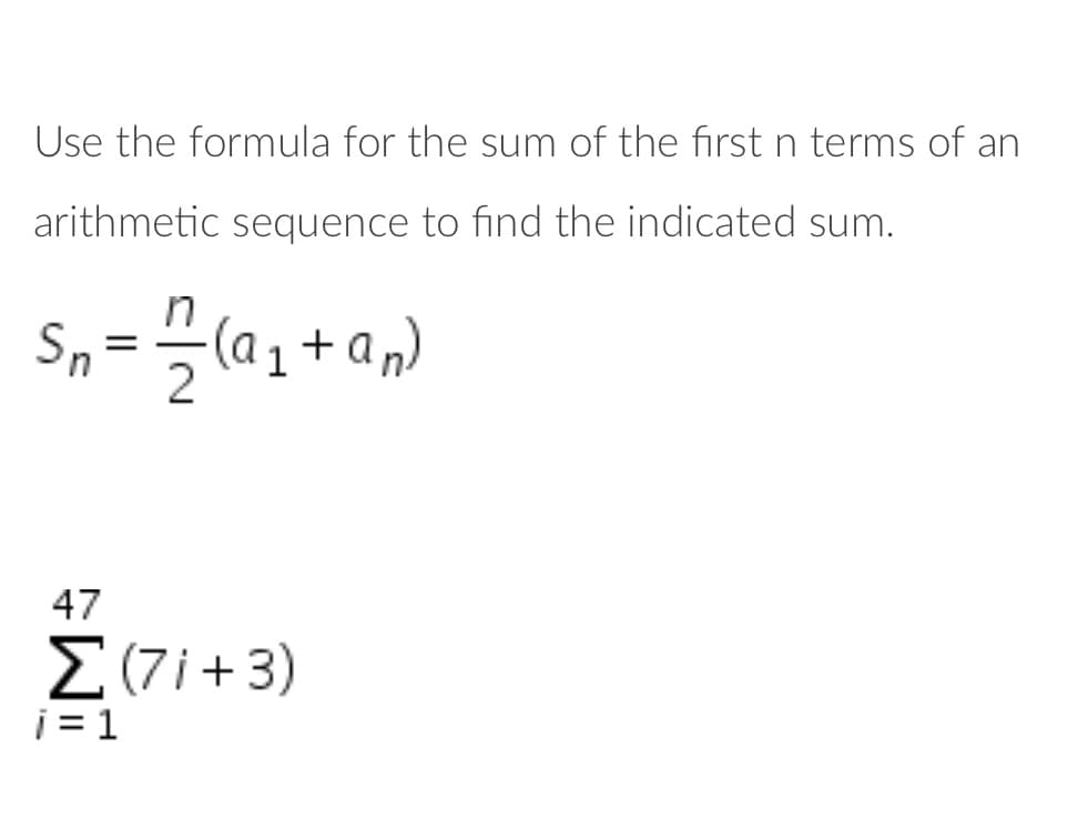 Use the formula for the sum of the first n terms of an
arithmetic sequence to find the indicated sum.
Sn
(a1 + an)
47
Σ71+3)
i = 1
