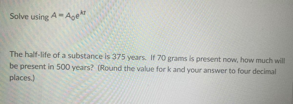 Solve using A = Aoekt
The half-life of a substance is 375 years. If 70 grams is present now, how much will
be present in 500 years? (Round the value for k and your answer to four decimal
places.)
