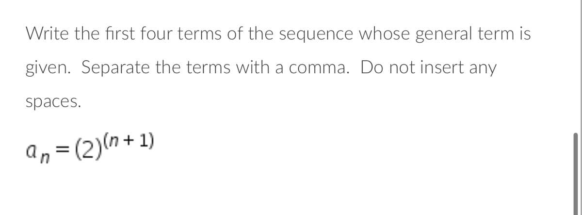 Write the first four terms of the sequence whose general term is
given. Separate the terms with a comma. Do not insert any
spaces.
an = (2)(n + 1)
