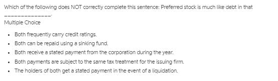 Which of the following does NOT correctly complete this sentence: Preferred stock is much like debt in that
Multiple Choice
Both frequently carry credit ratings.
Both can be repaid using a sinking fund.
• Both receive a stated payment from the corporation during the year.
Both payments are subject to the same tax treatment for the issuing firm.
• The holders of both get a stated payment in the event of a liquidation.
