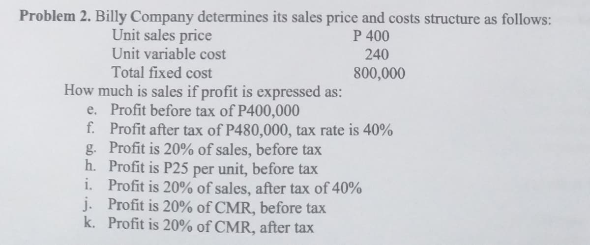 Problem 2. Billy Company determines its sales price and costs structure as follows:
P 400
Unit sales price
Unit variable cost
240
Total fixed cost
800,000
How much is sales if profit is expressed as:
e. Profit before tax of P400,000
f. Profit after tax of P480,000, tax rate is 40%
g. Profit is 20% of sales, before tax
h. Profit is P25 per unit, before tax
i. Profit is 20% of sales, after tax of 40%
j. Profit is 20% of CMR, before tax
k. Profit is 20% of CMR, after tax
