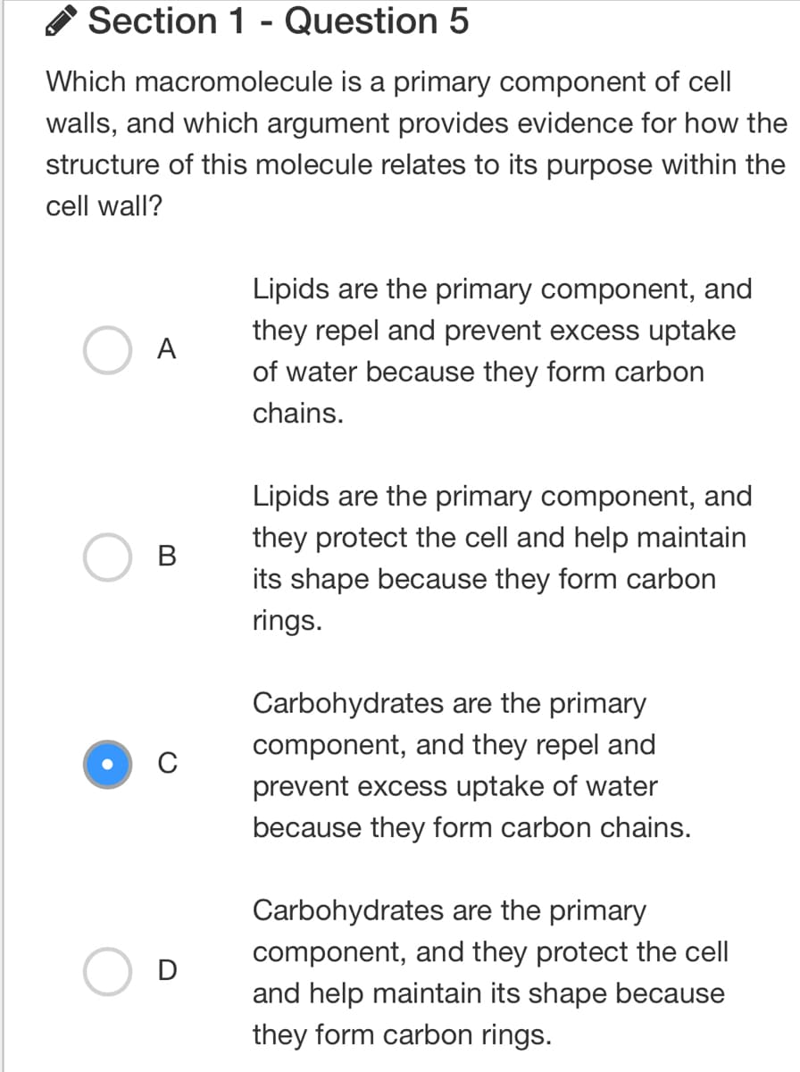 Section 1 - Question 5
Which macromolecule is a primary component of cell
walls, and which argument provides evidence for how the
structure of this molecule relates to its purpose within the
cell wall?
A
B
D
Lipids are the primary component, and
they repel and prevent excess uptake
of water because they form carbon
chains.
Lipids are the primary component, and
they protect the cell and help maintain
its shape because they form carbon
rings.
Carbohydrates are the primary
component, and they repel and
prevent excess uptake of water
because they form carbon chains.
Carbohydrates are the primary
component, and they protect the cell
and help maintain its shape because
they form carbon rings.