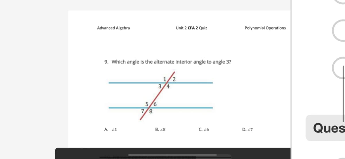 Advanced Algebra
9. Which angle is the alternate interior angle to angle 3?
A. 41
5/6
7/8
1
3/4
B. 28
Unit 2 CFA 2 Quiz
2
C. 26
Polynomial Operations
D. 27
C
G
Ques