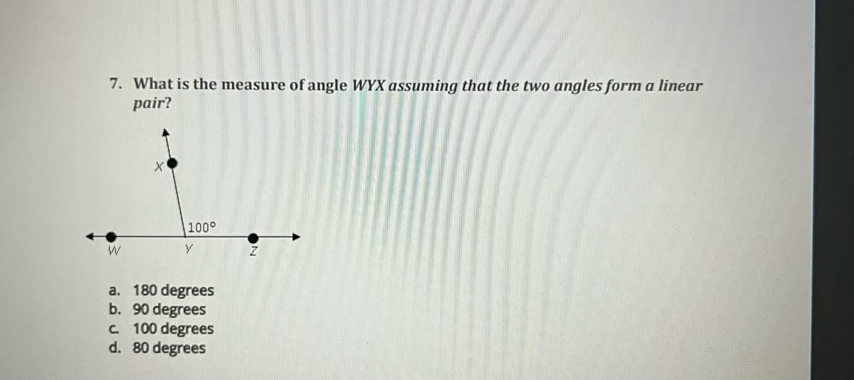7. What is the measure of angle WYX assuming that the two angles form a linear
pair?
W
100°
V
a. 180 degrees
b. 90 degrees
c. 100 degrees
d. 80 degrees