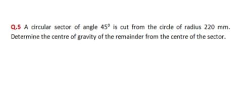 Q.5 A circular sector of angle 45° is cut from the circle of radius 220 mm.
Determine the centre of gravity of the remainder from the centre of the sector.
