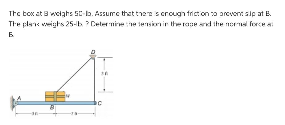 The box at B weighs 50-lb. Assume that there is enough friction to prevent slip at B.
The plank weighs 25-lb. ? Determine the tension in the rope and the normal force at
B.
A
B
W
D
3 ft
C