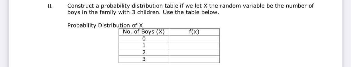 Construct a probability distribution table if we let X the random variable be the number of
boys in the family with 3 children. Use the table below.
II.
Probability Distribution of X
No. of Boys (X)
f(x)
3
