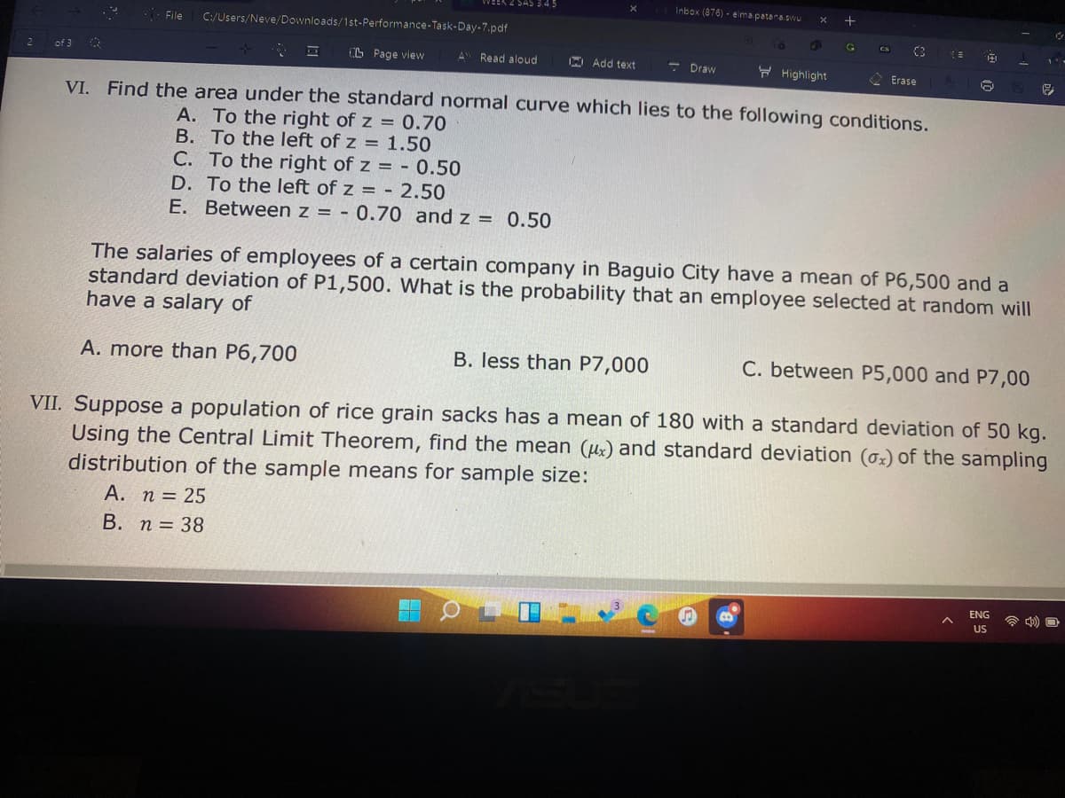 Inbox (876) - elmapatara.svwu
WEEK
File
C:/Users/Neve/Downloads/1st-Performance-Task-Day-7.pdf
C3
CN
O Page view
A Read aloud
Add text
- Draw
H Highlight
Erase
VI. Find the area under the standard normal curve which lies to the following conditions.
A. To the right of z = 0.70
B. To the left of z = 1.50
C. To the right of z = - 0.50
D. To the left of z = - 2.50
E. Between z = - 0.70 and z = 0.50
The salaries of employees of a certain company in Baguio City have a mean of P6,500 and a
standard deviation of P1,500. What is the probability that an employee selected at random will
have a salary of
A. more than P6,700
B. less than P7,000
C. between P5,000 and P7,00
VII. Suppose a population of rice grain sacks has a mean of 180 with a standard deviation of 50 kg.
Using the Central Limit Theorem, find the mean (ux) and standard deviation (oz) of the sampling
distribution of the sample means for sample size:
А. п 3D 25
В. п 3 38
ENG
US
