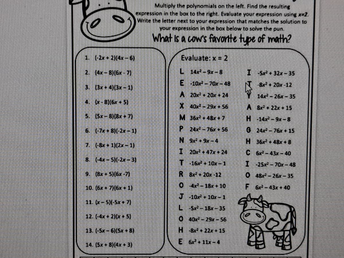 Multiply the polynomials on the left. Find the resulting
expression in the box to the right. Evaluate your expression using x-2.
Write the letter next to your expression that matches the solution to
your expression in the box below to solve the pun.
What Is a cow's favorte tupe of math?
1. (-2x 2)(4x-6)
Evaluate: x = 2
2. (4x-8)(6x- 7)
L 14x-9x-8
I Sx +32x-35
E 10x-70x - 48
8x+20x-12
3. (3x+4)(3x-1)
A 20x + 20x + 24
14x-26x-35
4. (x-8)(6x + 5)
X 40x-29x + 56
A &x+22x +15
5. (Sx-8)(8x 7)
M 36x +48x+7
H-14x-9x-8
6. (-7x 8)(-2x-1)
P 24x-76x 56
G 24x-76x + 15
N 9x+9x-4
H 36x +48x + 8
7. (-8x 1)(2x-1)
I 20x +47x+24
C 6x-43x-40
8. (-4x-5)(-2x-3)
T 16x +10x-1
I 25x-70x-48
9. (8x+5)(6x -7)
R 8x +20x-12
048x-26x- 35
10. (6x + 7)(6x + 1)
0 4x-18x + 10
F 6x-43x + 40
J 10x 1Ox -1
11. (x-5)(-5x+ 7)
L-Sx-18x- 35
12. (-4x + 2)(x 5)
O 40x- 29x-56
13. (-5x-6)(Sx 8)
H8x + 22x + 15
E 6x+ 11x-4
14. (5x + 8)(4x + 3)
