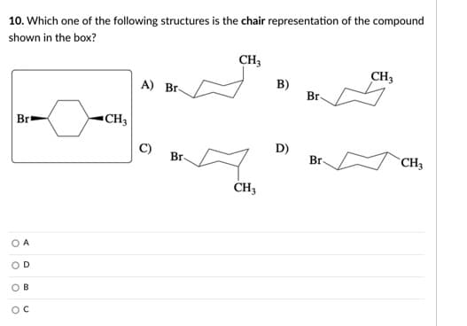 10. Which one of the following structures is the chair representation of the compound
shown in the box?
CH3
CH3
B)
Br
A) Br-
Br
▪CH3
C)
D)
Br
Br
CH3
CH3
O A
O D
OB
OC
