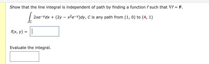 Show that the line integral is independent of path by finding a function f such that Vf = F.
2xe-Ydx + (2y - x2e-Y)dy, C is any path from (1, 0) to (4, 1)
f(x, y) = ||
Evaluate the integral.
