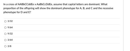 In a cross of AABbCCddEe x AaBbCcDdEe, assume that capital letters are dominant. What
proportion of the offspring will show the dominant phenotype for A, B, and C and the recessive
phenotype for D and E?
O 3/32
O 9/64
O 9/32
O 3/64
O 3/8
