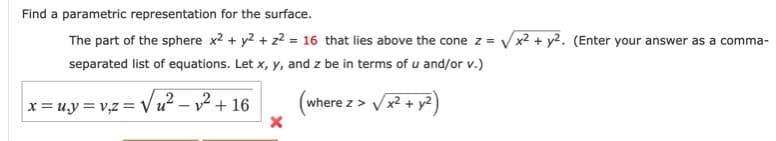 Find a parametric representation for the surface.
The part of the sphere x2 + y2 + z? = 16 that lies above the cone z = Vx2+ y2. (Enter your answer as a comma-
separated list of equations. Let x, y, and z be in terms of u and/or v.)
= v,z = /u² – v² + 16
x² + y2)
where z>
