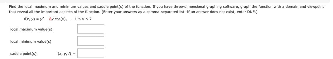 Find the local maximum and minimum values and saddle point(s) of the function. If you have three-dimensional graphing software, graph the function with a domain and viewpoint
that reveal all the important aspects of the function. (Enter your answers as a comma-separated list. If an answer does not exist, enter DNE.)
f(x, y) = y2 - 8y cos(x),
-1 sx 37
local maximum value(s)
local minimum value(s)
saddle point(s)
(x, y, ) =
