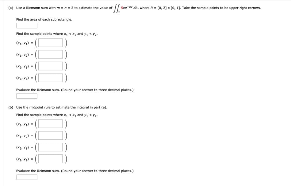 (a) Use a Riemann sum with m = n = 2 to estimate the value of
5xe-XY dA, where R = [0, 2] x [0, 1]. Take the sample points to be upper right corners.
Find the area of each subrectangle.
Find the sample points where x, < x2 and y, < Y2.
(Xy, Yq) = (
(X1, Y2)
(X2, Y1) =
(X2, Y2)
Evaluate the Reimann sum. (Round your answer to three decimal places.)
(b) Use the midpoint rule to estimate the integral in part (a).
Find the sample points where x, < x2 and y, < Y2.
(X1, Y1) =
(X1, Y2) = (
(x2, Y1)
(x2, Y2) =
Evaluate the Reimann sum. (Round your answer to three decimal places.)
