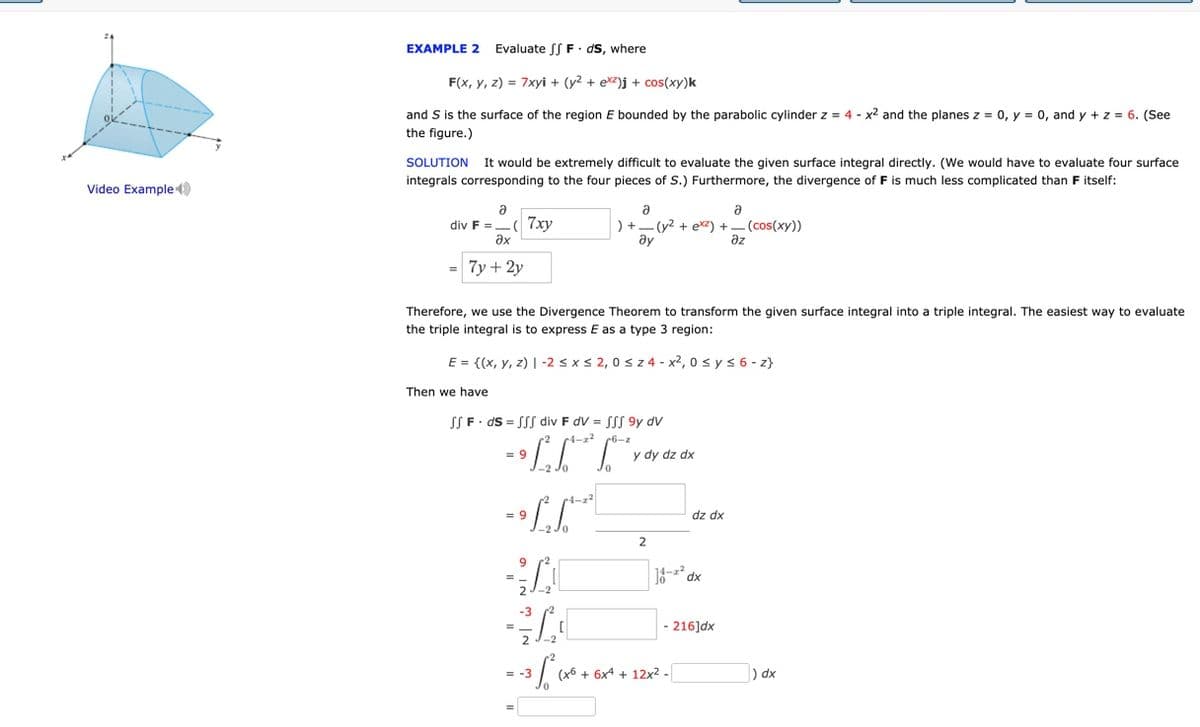 EXAMPLE 2 Evaluate (S F · dS, where
F(x, y, z) = 7xyi + (y2 + exz)j + cos(xy)k
and S is the surface of the region E bounded by the parabolic cylinder z = 4 - x2 and the planes z = 0, y = 0, and y + z = 6. (See
the figure.)
SOLUTION
It would be extremely difficult to evaluate the given surface integral directly. (We would have to evaluate four surface
integrals corresponding to the four pieces of S.) Furthermore, the divergence of F is much less complicated than F itself:
Video Example )
a
a
div F =
7xy
) +.
(y2 + exz) + -(cos(xy))
Əx
ду
az
7y + 2y
Therefore, we use the Divergence Theorem to transform the given surface integral into a triple integral. The easiest way to evaluate
the triple integral is to express E as a type 3 region:
E = {(x, y, z) | -2 s x s 2, 0 s z 4 - x2, 0 s y s 6 - z}
Then we have
SS F. dS = SSS div F dV = SSS 9y dV
4-z
y dy dz dx
- LL
dz dx
18-* dx
- 216]dx
+ 6x4 + 12x2 -
) dx
