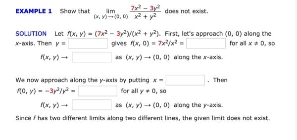 7x2 – 3y2
EXAMPLE 1 Show that
lim
does not exist.
(x, Y)- (0, 0) x2 + y2
SOLUTION Let f(x, y) = (7x² – 3y2)/(x² + y2). First, let's approach (0, 0) along the
x-axis. Then y =
gives f(x, 0) = 7x²/x² =
for all x + 0, so
f(x, y) →
as (x, y) – (0, 0) along the x-axis.
We now approach along the y-axis by putting x =
f(0, y) = -3y2/y? =|
Then
for all y + 0, so
f(x, y) →
as (x, y) → (0, 0) along the y-axis.
Since f has two different limits along two different lines, the given limit does not exist.
