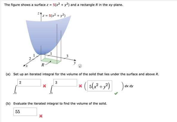 The figure shows a surface z = 5(x2 + y2) and a rectangle R in the xy-plane.
z = 5(x² + y²)
R-
(a) Set up an iterated integral for the volume of the solid that lies under the surface and above R.
* ( 5(² +,²)
هم(ة (
dx dy
(b) Evaluate the iterated integral to find the volume of the solid.
55
