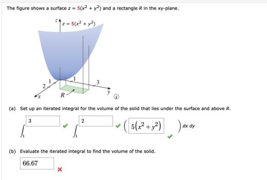 The figure shows a surface z = 5(x2 + y2) and a rectangle R in the xy-plane.
%3D
z = 5(x? + y?)
(a) Set up an iterated integral for the volume of the solid that lies under the surface and above R.
3
5(2 + y?)
dx dy
(b) Evaluate the iterated integral to find the volume of the solid.
66.67
