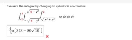 Evaluate the integral by changing to cylindrical coordinates.
4 - y?
xz dz dx dy
4- y2
[343 – 80/10 ]
