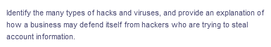 Identify the many types of hacks and viruses, and provide an explanation of
how a business may defend itself from hackers who are trying to steal
account information.