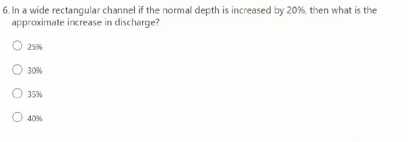 6. In a wide rectangular channel if the normal depth is increased by 20%, then what is the
approximate increase in discharge?
25%
30%
35%
40%