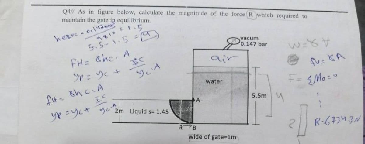 Q4// As in figure below, calculate the magnitude of the force (R which required to
maintain the gate in equilibrium.
herve- ol7
ち、5-\5
vacum
0.147 bar
fH= Chc A
Sp:ツく+
air
ソ、A
fu= CA
F=
water
EMo : 0
5.5m
2m Liquid s= 1.45
R-6734.3N
wide of gate=1m
