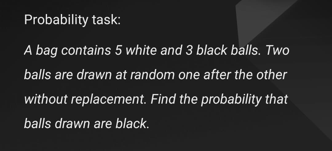 Probability task:
A bag contains 5 white and 3 black balls. Two
balls are drawn at random one after the other
without replacement. Find the probability that
balls drawn are black.
