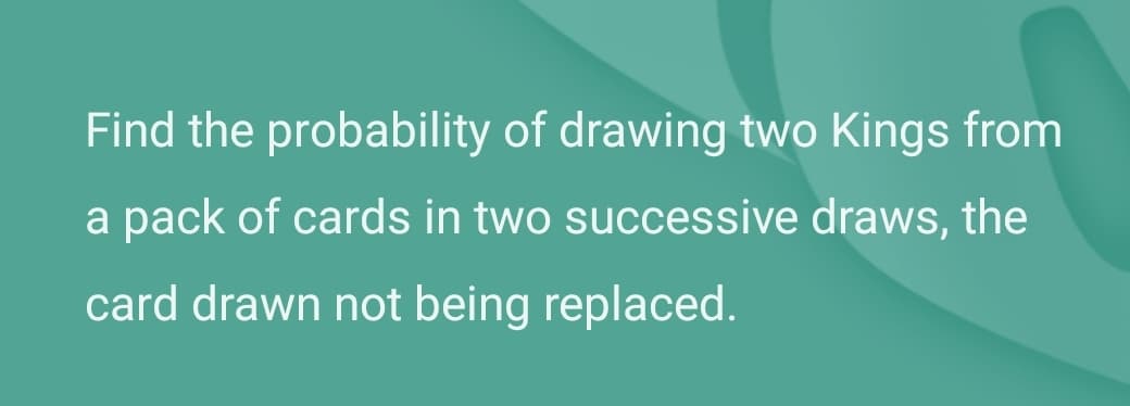 Find the probability of drawing two Kings from
a pack of cards in two successive draws, the
card drawn not being replaced.
