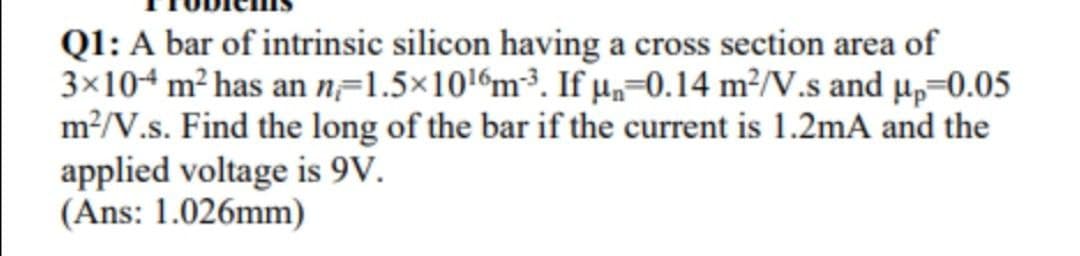 Q1: A bar of intrinsic silicon having a cross section area of
3×104 m² has an n=1.5×1016m³. If µ=0.14 m²/V.s and µ,=0.05
m?/V.s. Find the long of the bar if the current is 1.2mA and the
applied voltage is 9V.
(Ans: 1.026mm)
