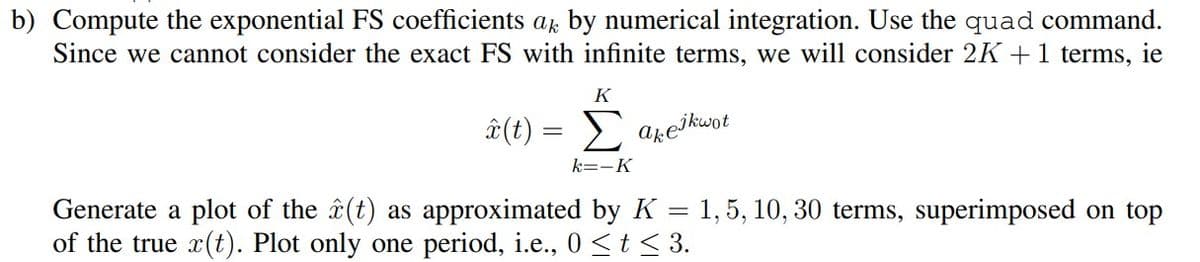 b) Compute the exponential FS coefficients ak by numerical integration. Use the quad command.
Since we cannot consider the exact FS with infinite terms, we will consider 2K + 1 terms, ie
K
â (t) = Σ akejkwot
k=-K
Generate a plot of the (t) as approximated by K = 1, 5, 10, 30 terms, superimposed on top
of the true x(t). Plot only one period, i.e., 0 ≤ t ≤ 3.