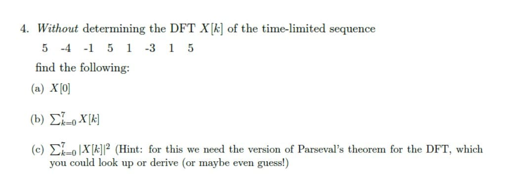 4. Without determining the DFT X[k] of the time-limited sequence
5 -4
-1 5 1 -3 15
find the following:
(a) X [0]
(b) Σ=oX[k]
(c) EoX[k]|² (Hint: for this we need the version of Parseval's theorem for the DFT, which
you could look up or derive (or maybe even guess!)