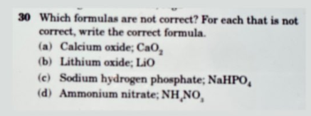 30 Which formulas are not correct? For each that is not
correct, write the correct formula.
(a) Calcium oxide; CaO,
(b) Lithium oxide; LiO
(c) Sodium hydrogen phosphate; NaHPO,
(d) Ammonium nitrate; NH¸NO,
