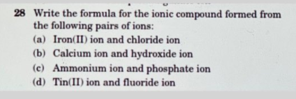 28 Write the formula for the ionic compound formed from
the following pairs of ions:
(a) Iron(II) ion and chloride ion
(b) Calcium ion and hydroxide ion
(c) Ammonium ion and phosphate ion
(d) Tin(II) ion and fluoride ion
