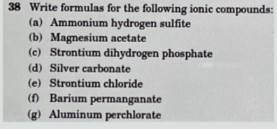 38 Write formulas for the following ionic compounds:
(a) Ammonium hydrogen sulfite
(b) Magnesium acetate
(c) Strontium dihydrogen phosphate
(d) Silver carbonate
(e) Strontium chloride
() Barium permanganate
(g) Aluminum perchlorate
