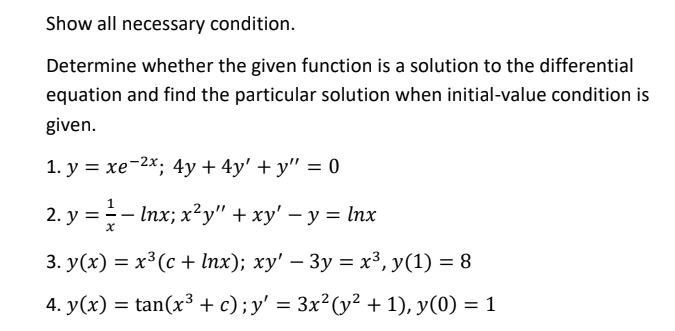 Show all necessary condition.
Determine whether the given function is a solution to the differential
equation and find the particular solution when initial-value condition is
given.
1. у %3D хе-2х; 4у +4y' +у" %3D 0
1
2. y =- Inx; x²y" + xy' – y = lnx
3. У(x) %3 х3 (с + Inx); ху' — Зу 3D х3, У(1) %3D 8
4. y(x) = tan(x³3 + c);y' = 3x²(y² + 1), y(0) = 1
%3D
%3D
