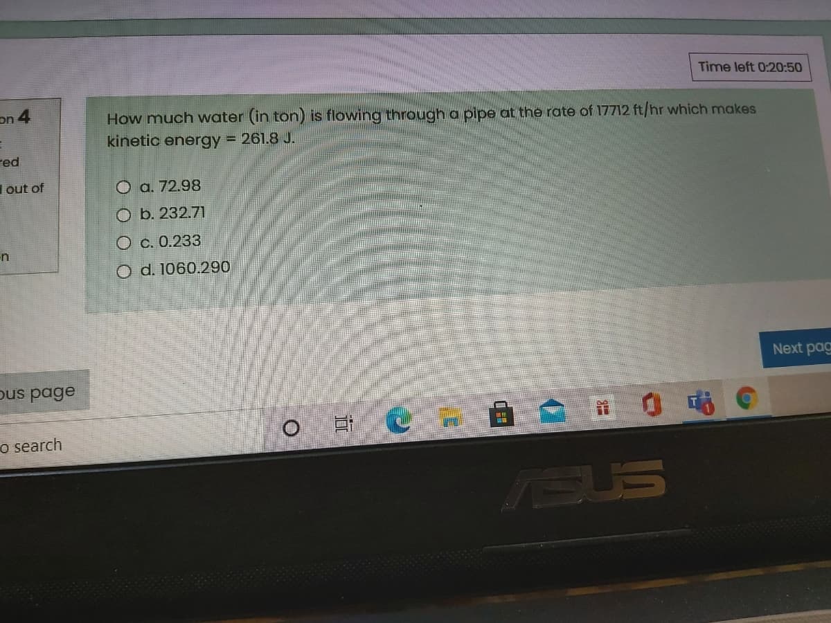 Time left 0:20:50
on 4
How much water (in ton) is flowing through a pipe at the rate of 17712 ft/hr which makes
kinetic energy = 261.8 J.
red
Iout of
O a. 72.98
Оь. 232.71
О с. 0.233
n
O d. 1060.290
Next pag
ous page
o search
ISUS
