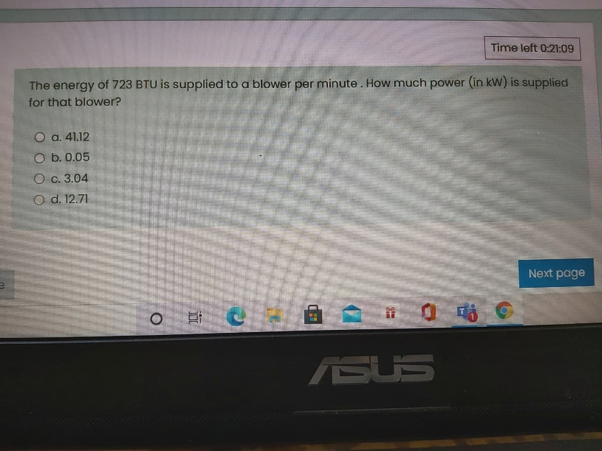 Time left 0:21:09
The energy of 723 BTU is supplied to a blower per minute. How much power (in kW) is supplied
for that blower?
O a. 41.12
ОБ.0.05
Ос.3.04
Od. 12.71
Next page
0時
ASUS
