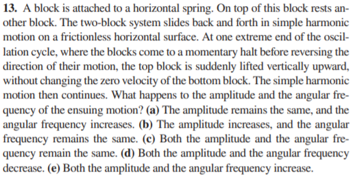 13. A block is attached to a horizontal spring. On top of this block rests an-
other block. The two-block system slides back and forth in simple harmonic
motion on a frictionless horizontal surface. At one extreme end of the oscil-
lation cycle, where the blocks come to a momentary halt before reversing the
direction of their motion, the top block is suddenly lifted vertically upward,
without changing the zero velocity of the bottom block. The simple harmonic
motion then continues. What happens to the amplitude and the angular fre-
quency of the ensuing motion? (a) The amplitude remains the same, and the
angular frequency increases. (b) The amplitude increases, and the angular
frequency remains the same. (c) Both the amplitude and the angular fre-
quency remain the same. (d) Both the amplitude and the angular frequency
decrease. (e) Both the amplitude and the angular frequency increase.

