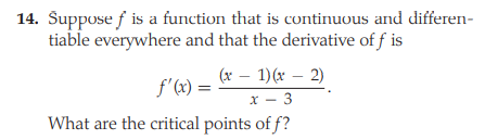 14. Šuppose f is a function that is continuous and differen-
tiable everywhere and that the derivative of f is
(x – 1)(x – 2)
f'(x) =
x - 3
What are the critical points of f?
