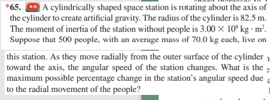 *65. D A cylindrically shaped space station is rotating about the axis of
the cylinder to create artificial gravity. The radius of the cylinder is 82.5 m.
The moment of inertia of the station without people is 3.00 × 10º kg · m².
Suppose that 500 people, with an average mass of 70.0 kg each, live on
this station. As they move radially from the outer surface of the cylinder 1
toward the axis, the angular speed of the station changes. What is the ,
maximum possible percentage change in the station's angular speed due
to the radial movement of the people?
