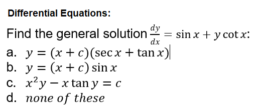 Differential Equations:
Find the general solution
dy
= sin x + y cot x:
dx
а. у %3D (x + с) (secx + tan х)
b. у %3D (x + с) sin x
с. х?у — xtan y 3 с
d. none of these
