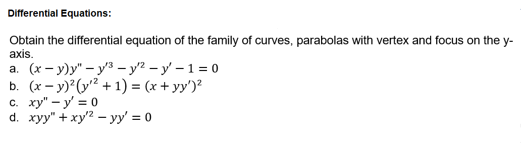 Differential Equations:
Obtain the differential equation of the family of curves, parabolas with vertex and focus on the y-
axis.
а. (х- у)у" — у'3 — у? — у' — 13D0
b. (x - у)? (у* + 1) 3 (x + yy)?
с. ху" — у' %3D 0
d. хуу" + ху? —у' %3D 0
