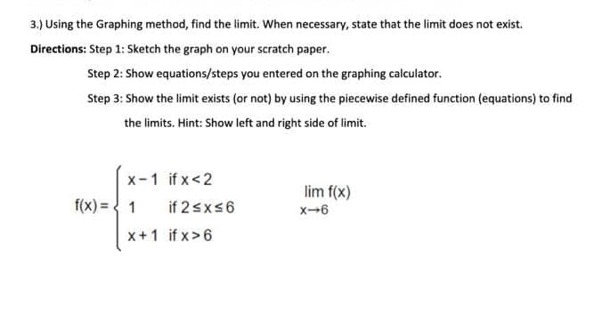 3.) Using the Graphing method, find the limit. When necessary, state that the limit does not exist.
Directions: Step 1: Sketch the graph on your scratch paper.
Step 2: Show equations/steps you entered on the graphing calculator.
Step 3: Show the limit exists (or not) by using the piecewise defined function (equations) to find
the limits. Hint: Show left and right side of limit.
x-1 if x<2
f(x) = 1
x+1
if 2 ≤x≤6
if x>6
lim f(x)
X-6