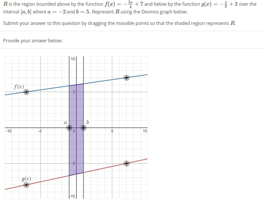 R is the region bounded above by the function f(x) = 3 +7 and below by the function g(x) = -+2 over the
interval [a, b] where a = -2 and b = 5. Represent R using the Desmos graph below.
Submit your answer to this question by dragging the movable points so that the shaded region represents R.
Provide your answer below:
-10
f(x)
g(x)
-5
a
10
-5-
0
-5-
-10
b
-10
5
10