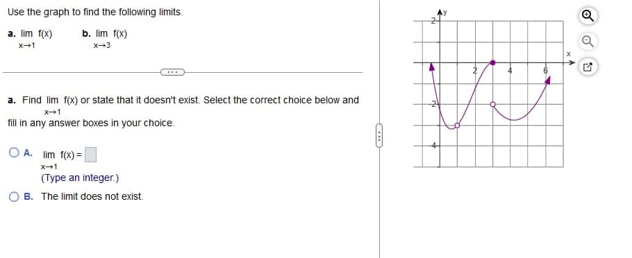 Use
the graph to find the following limits.
a. lim f(x)
X-1
b. lim f(x)
X-3
a. Find lim f(x) or state that it doesn't exist. Select the correct choice below and
X→1
fill in any answer boxes in your choice.
OA. lim f(x)=
X→1
(Type an integer.)
OB. The limit does not exist.
di
4
A
Ⓒ
Q