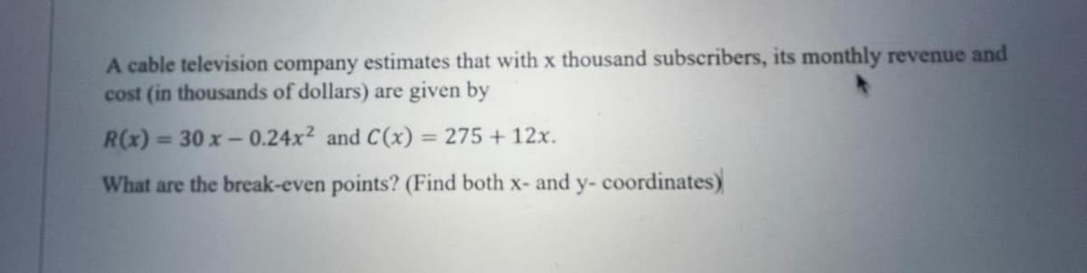 A cable television company estimates that with x thousand subscribers, its monthly revenue and
cost (in thousands of dollars) are given by
R(x) = 30x-0.24x² and C(x) = 275 + 12x.
What are the break-even points? (Find both x- and y- coordinates)