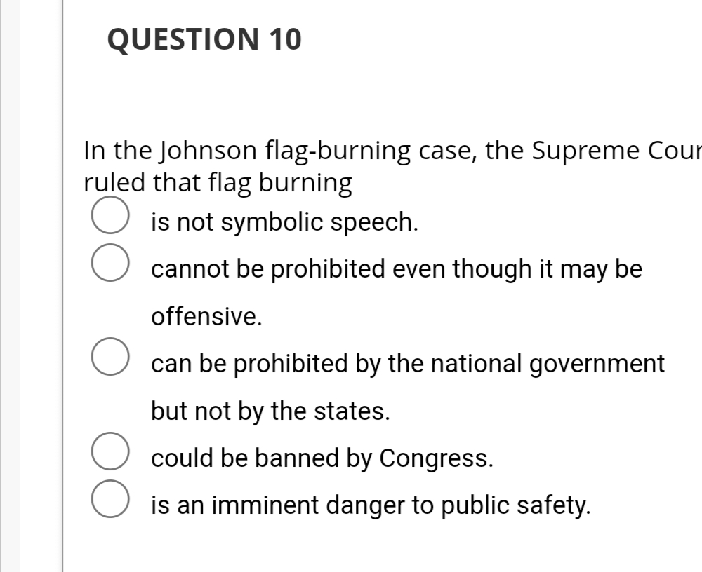 QUESTION 10
In the Johnson flag-burning case, the Supreme Cour
ruled that flag burning
is not symbolic speech.
cannot be prohibited even though it may be
offensive.
can be prohibited by the national government
but not by the states.
could be banned by Congress.
is an imminent danger to public safety.