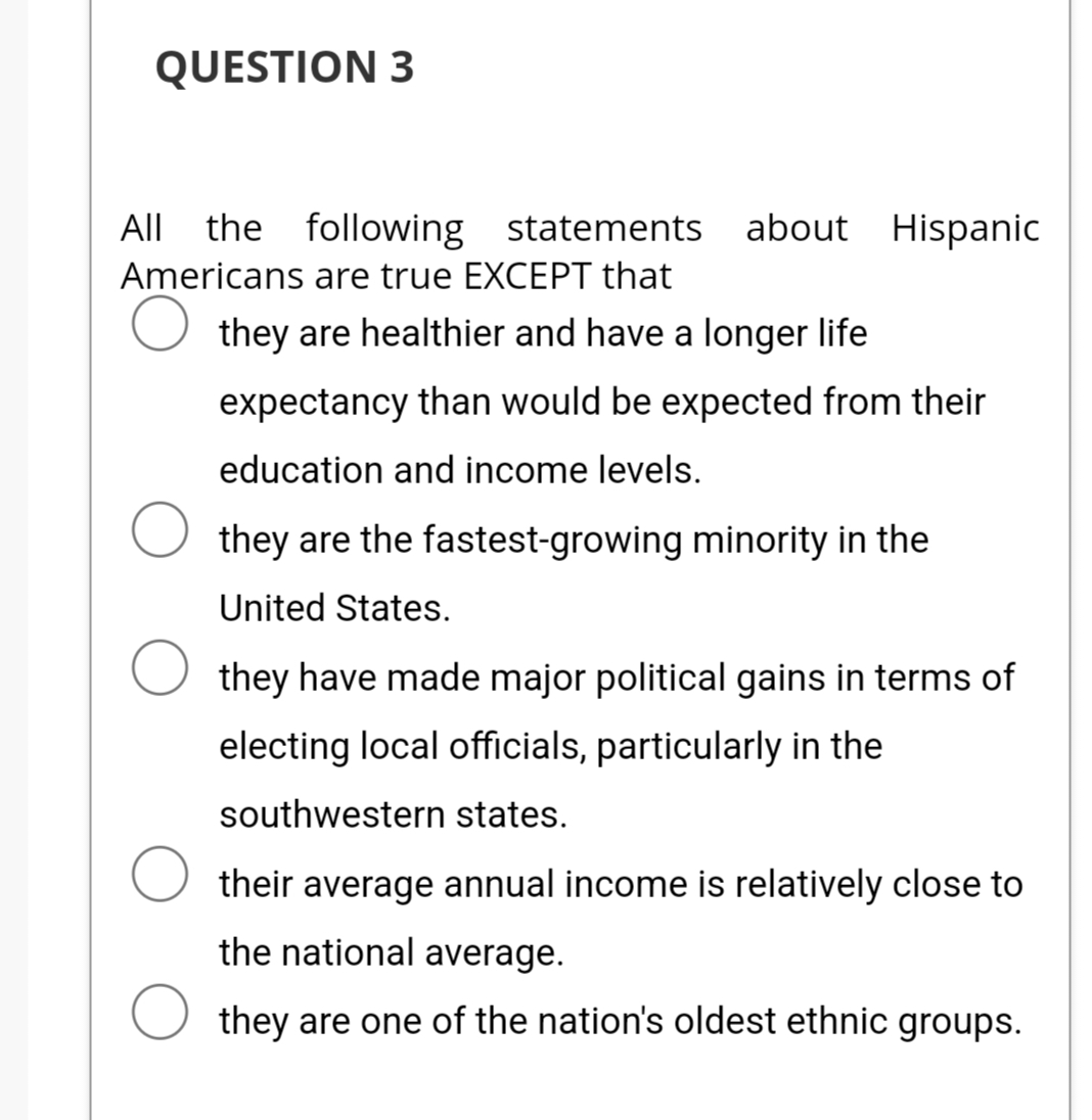 QUESTION 3
All the following statements about Hispanic
Americans are true EXCEPT that
O they are healthier and have a longer life
expectancy than would be expected from their
education and income levels.
they are the fastest-growing minority in the
United States.
they have made major political gains in terms of
electing local officials, particularly in the
southwestern states.
O their average annual income is relatively close to
the national average.
O they are one of the nation's oldest ethnic groups.
